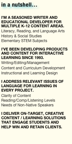 in a nutshell…

I’m a seasoned writer and educational developer for multiple K-12 content areas.
Literacy, Reading, and Language Arts
History & Social Studies
Elementary STEM Subjects

I’ve been developing products and content for interactive learning since 1993.
Writing/Editing/Management 
Content and Curriculum Development
Instructional and Learning Design

I address relevant issues of language for learning in every project.
Clarity of Content
Reading/Comp/Listening Levels
Needs of Non-Native Speakers

I deliver on-target, creative content / learning solutions THAT engage students and help win and retain clients. 